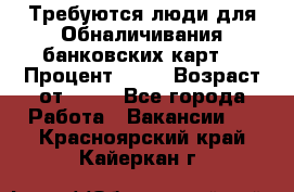 Требуются люди для Обналичивания банковских карт  › Процент ­ 25 › Возраст от ­ 18 - Все города Работа » Вакансии   . Красноярский край,Кайеркан г.